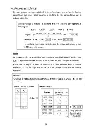 PARÀMETRES ESTADÍSTICS
39
Els valors extrems no afecten el càlcul de la mediana i, per tant, en les distribucions
estadístiques que tenen valors extrems, la mediana és més representativa que la
mitjana aritmètica.
Exemple: Calcula la mitjana i la mediana dels sous següents, corresponents a
cinc amigues:
1.500 € 1.100 € 1.200 € 5.000 € 1.300 €
Mitjana:
1.500 1.100 1.200 5.000 1.300
2.020 2.020 €
5
xx
+ + + +
= →= =
Mediana: 1.100 1.200 -1.300- 1.500 5.000 1.300Me =
La mediana és més representativa que la mitjana aritmètica, ja que
5.000 és un valor extrem.
Moda
La moda és el valor de la variable o marca de classe que té la freqüència absoluta més
gran. Es representa amb Mo. Podem calcular la moda per a tots els tipus de variables.
Pot ser que un conjunt de dades no tingui moda (si totes les dades tenen la mateixa
freqüència) o que en tingui més d’una (si hi ha diversos valors amb la mateixa
freqüència).
Exemples:
1. Calcula la moda dels exemples del nombre de llibres llegits en un any i del pes dels
nadons.
Nombre de llibres llegits
ix in
0 3
1 6
2 8 Mo = 2
3 5
4 0
5 3
N = 25
Pes dels nadons
Interval
ix
(marca de
classe)
in
( ]2.000,2.500 2.250 1
( ]2.500,3.000 2.750 3
( ]3.000,3.500 3.250 4
( ]3.500,4.000 3.750 5 Mo = 3.750
( ]4.000,4.500 4.250 2
( ]4.500,5.000 4.750 1
16
També podem dir
que l’interval o
classe modal és:
( ]3.500,4.000
 