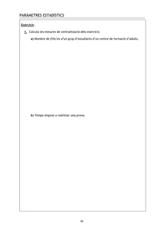 PARÀMETRES ESTADÍSTICS
41
Exercicis:
1. Calcula les mesures de centralització dels exercicis:
a) Nombre de fills/es d’un grup d’estudiants d’un centre de formació d’adults.
b) Temps emprat a realitzar una prova.
 