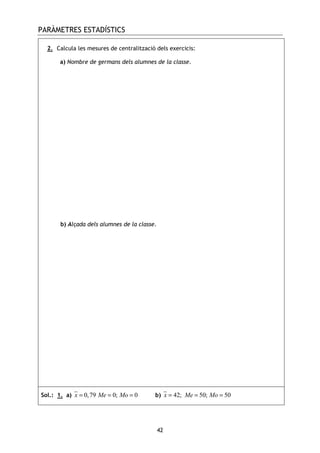 PARÀMETRES ESTADÍSTICS
42
2. Calcula les mesures de centralització dels exercicis:
a) Nombre de germans dels alumnes de la classe.
b) Alçada dels alumnes de la classe.
Sol.: 1. a) 0,79 0; 0x Me Mo= = = b) 42; 50; 50x Me Mo= = =
 