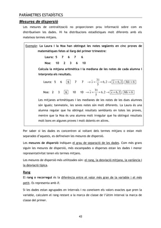 PARÀMETRES ESTADÍSTICS
43
Mesures de dispersió
Les mesures de centralització no proporcionen prou informació sobre com es
distribueixen les dades. Hi ha distribucions estadístiques molt diferents amb els
mateixos termes mitjans.
Exemple: La Laura i la Noa han obtingut les notes següents en cinc proves de
matemàtiques fetes al llarg del primer trimestre:
Laura: 5 7 6 7 6
Noa: 10 2 3 6 10
Calcula la mitjana aritmètica i la mediana de les notes de cada alumna i
interpreta els resultats.
Laura: 5 6 -6- 7 7
31
6,2 6,2 ; 6
5
x x Me→ = = → = =
Noa: 2 3 -6- 10 10
31
6,2 6,2 ; 6
5
x x Me→ = = → = =
Les mitjanes aritmètiques i les medianes de les notes de les dues alumnes
són iguals; tanmateix, les seves notes són molt diferents. La Laura és una
alumna regular que ha obtingut resultats semblants en totes les proves,
mentre que la Noa és una alumna molt irregular que ha obtingut resultats
molt bons en algunes proves i molt dolents en altres.
Per saber si les dades es concentren al voltant dels termes mitjans o estan molt
separades d’aquests, es defineixen les mesures de dispersió.
Les mesures de dispersió indiquen el grau de separació de les dades. Com més grans
siguin les mesures de dispersió, més escampades o disperses estan les dades i menor
representativitat tenen els termes mitjans.
Les mesures de dispersió més utilitzades són: el rang, la desviació mitjana, la variància i
la desviació típica.
Rang
El rang o recorregut és la diferència entre el valor més gran de la variable i el més
petit. Es representa amb R.
Si les dades estan agrupades en intervals i no coneixem els valors exactes que pren la
variable, calculem el rang restant a la marca de classe de l’últim interval la marca de
classe del primer.
 