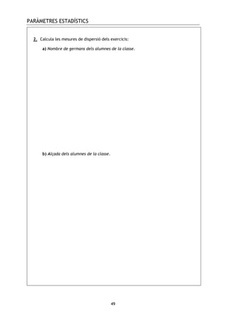 PARÀMETRES ESTADÍSTICS
49
2. Calcula les mesures de dispersió dels exercicis:
a) Nombre de germans dels alumnes de la classe.
b) Alçada dels alumnes de la classe.
 
