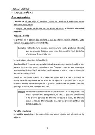 TAULES I GRÀFICS
5
1. TAULES I GRÀFICS
Conceptes bàsics
L’estadística té per objecte recopilar, organitzar, analitzar i interpretar dades
referides a un col—lectiu.
El conjunt de dades recopilades en un estudi estadístic s’anomena distribució
estadística.
Població i mostra
La població és el conjunt dels elements a què es refereix l’estudi estadístic. Cada
element de la població s’anomena individu.
Exemples: Habitants d’una població, alumnes d’una escola, productes fabricats
per una empresa, llops que viuen en un determinat territori, bombetes
d’una marca determinada, etc.
La mostra és un subconjunt de la població.
Quan la població és massa gran, estudiar tots els seus elements pot ser inviable o poc
operatiu (en termes de temps, costos i recursos). En aquests casos, es pren una mostra
representativa de la població, s’estudien els elements de la mostra i es generalitzen els
resultats a tota la població.
Perquè les conclusions extretes de la mostra es puguin aplicar a tota la població, la
mostra ha de ser representativa, és a dir, ha de reproduir la població amb la major
exactitud possible. També és important la grandària de la mostra. En general, com més
gran sigui la mostra, més representativa serà.
Exemple: Per estudiar la intenció de vot en unes eleccions, es fan enquestes a una
mostra representativa de la població, no a tota la població. En la mostra
hi ha d’haver persones de diferents poblacions o barris, de diferents
classes socials, de diferents edats, etc., i en una proporció semblant a la
de tota la població.
Variable estadística
La variable estadística és la característica que volem estudiar dels elements de la
població.
 