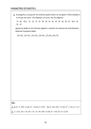 PARÀMETRES ESTADÍSTICS
50
3. Es pregunta a un grup de vint alumnes quants diners es van gastar l’últim dissabte a
la nit que van sortir. Les respostes, en euros, són les següents:
15 65 25,5 21 34 37 53 50 30 32 45 47 25 36 30 27 18,5 25
35 27
Agrupa les dades en els intervals següents i calcula’n les mesures de centralització i
dispersió d’aquestes dades:
[ )10,20 , [ )20,30 , [ )30,40 , [ )40,50 , [ )50,60 ,[ )60,70
Sol.:
1. a) 2
3; 0,84; 0,88; 0,94R DM σ σ= = = = b) 2
60; 12,40; 216; 14,7R DM σ σ= = = =
3. 2
34,5; 35; 35; 50; 9,60; 164,75; 12,84x Me Mo R DM σ σ= = = = = = =
 