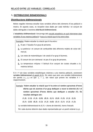 RELACIÓ ENTRE LES VARIABLES. CORRELACIÓ
55
1. DISTRIBUCIONS BIDIMENSIONALS
Distribucions bidimensionals
Moltes vegades interessa estudiar dues variables alhora dels elements d’una població o
mostra. En aquests casos, es recopilen dues dades per cada individu i el conjunt de
dades obtingudes s’anomena distribució bidimensional.
L’estadística bidimensional s’encarrega dels estudis estadístics en què intervenen dues
variables d’una mateixa població i busca la relació que hi ha entre elles.
Exemples: Podem estudiar la relació que hi ha entre:
1. El pes i l’alçada d’un grup de persones.
2. La potència i el consum de combustible dels diferents models de cotxe del
mercat.
3. Les notes de matemàtiques i de català d’un grup d’alumnes.
4. El consum de carn setmanal i el pes d’un grup de persones.
5. La temperatura mitjana i l’altitud d’un conjunt de ciutats situades a la
mateixa latitud.
Si X i Y són dues variables estadístiques relatives a una mateixa població, anomenem
variable bidimensional el parell (X,Y). Els valors que pren una variable bidimensional
són parells ( ix , iy ) en què ix i iy són valors que prenen les variables X i Y
respectivament.
Exemple: Volem estudiar la relació que hi ha entre el nombre aproximat d’hores
diàries que els alumnes d’un grup dediquen a veure la televisió (X) i el
nombre aproximat d’hores diàries que dediquen a estudiar (Y). Els
resultats obtinguts són:
(1,2) (1,2) (1,3) (3,0) (0,3) (2,1) (3,0) (1,3) (1,3) (2,3)
(3,1) (3,0) (0,3) (1,2) (1,3) (4,0) (3,1) (3,1) (1,2) (1,3)
La variable bidimensional és (X,Y) = (hores de televisió, hores d’estudi)
Per cada alumne obtenim dues dades representades per un parell ordenat (x,y).
 