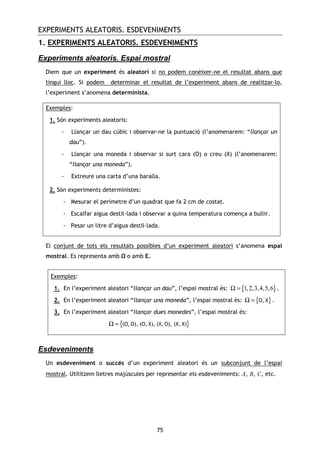 EXPERIMENTS ALEATORIS. ESDEVENIMENTS
75
1. EXPERIMENTS ALEATORIS. ESDEVENIMENTS
Experiments aleatoris. Espai mostral
Diem que un experiment és aleatori si no podem conèixer-ne el resultat abans que
tingui lloc. Si podem determinar el resultat de l’experiment abans de realitzar-lo,
l’experiment s’anomena determinista.
Exemples:
1. Són experiments aleatoris:
- Llançar un dau cúbic i observar-ne la puntuació (l’anomenarem: “llançar un
dau”).
- Llançar una moneda i observar si surt cara (O) o creu (X) (l’anomenarem:
“llançar una moneda”).
- Extreure una carta d’una baralla.
2. Són experiments deterministes:
- Mesurar el perímetre d’un quadrat que fa 2 cm de costat.
- Escalfar aigua destil—lada i observar a quina temperatura comença a bullir.
- Pesar un litre d’aigua destil—lada.
El conjunt de tots els resultats possibles d’un experiment aleatori s’anomena espai
mostral. Es representa amb o amb E.
Exemples:
1. En l’experiment aleatori “llançar un dau”, l’espai mostral és: { }1,2,3,4,5,6Ω = .
2. En l’experiment aleatori “llançar una moneda”, l’espai mostral és: { }Ω = O, X .
3. En l’experiment aleatori “llançar dues monedes”, l’espai mostral és:
{ }Ω = (O,O), (O, X), (X,O), (X, X)
Esdeveniments
Un esdeveniment o succés d’un experiment aleatori és un subconjunt de l’espai
mostral. Utilitzem lletres majúscules per representar els esdeveniments: A, B, C, etc.
 