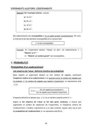 EXPERIMENTS ALEATORIS. ESDEVENIMENTS
78
Exercici: De l’exemple anterior, calcula:
a) A C∪∪∪∪ =
b) B C∪∪∪∪ =
c) A C∩∩∩∩ =
d) B C∩∩∩∩ =
Dos esdeveniments són incompatibles si no es poden produir simultàniament. Per tant,
la intersecció de dos elements incompatibles és el conjunt buit:
Exemple: En l’experiment aleatori “llançar un dau”, els esdeveniments A =
“Obtenir un 5” i
B = “Obtenir un nombre parell” són incompatibles.
2. PROBABILITAT
Probabilitat d’un esdeveniment
Llei empírica de l’atzar. Definició intuïtiva de probabilitat
Quan repetim un experiment aleatori un cert nombre de vegades, anomenem
freqüència relativa d’un esdeveniment A el quocient entre el nombre de vegades que
es produeix A i el nombre de vegades que repetim l’experiment. La representem amb
( )f A :
D’aquesta definició es dedueix que ( )f A és un nombre comprès entre 0 i 1.
Segons la llei empírica de l’atzar (o llei dels grans nombres), a mesura que
augmentem el nombre de repeticions de l’experiment, la freqüència relativa de
l’esdeveniment A tendeix a aproximar-se a un valor constant. Aquest valor rep el nom
de probabilitat de l’esdeveniment A i es representa amb ( )P A .
A i B són incompatibles
( )f A =
Nre.de vegades que es produeix A
Nre.de vegades que es repeteix l'experiment
 