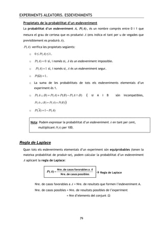 EXPERIMENTS ALEATORIS. ESDEVENIMENTS
79
Propietats de la probabilitat d’un esdeveniment
La probabilitat d’un esdeveniment A, ( )P A , és un nombre comprès entre 0 i 1 que
mesura el grau de certesa que es produeixi A (ens indica el tant per u de vegades que
previsiblement es produirà A).
( )P A verifica les propietats següents:
o 0 ( ) 1P A≤ ≤ .
o ( ) 0P A = sí, i només si, A és un esdeveniment impossible.
o ( ) 1P A = sí, i només si, A és un esdeveniment segur.
o ( ) 1P Ω = .
o La suma de les probabilitats de tots els esdeveniments elementals d’un
experiment és 1.
o ( ) ( ) ( ) ( )P A B P A P B P A B∪ = + − ∩ ( si A i B són incompatibles,
( ) ( ) ( )P A B P A P B∪ = + )
o ( ) 1 ( )P A P A= −
Regla de Laplace
Quan tots els esdeveniments elementals d’un experiment són equiprobables (tenen la
mateixa probabilitat de produir-se), podem calcular la probabilitat d’un esdeveniment
A aplicant la regla de Laplace:
Regla de Laplace
Nre. de casos favorables a A = Nre. de resultats que formen l’esdeveniment A.
Nre. de casos possibles = Nre. de resultats possibles de l’experiment
= Nre d’elements del conjunt Ω
=( )
A
P A
Nre.de casos favorables a
Nre.de casos possibles
Nota: Podem expressar la probabilitat d’un esdeveniment A en tant per cent,
multiplicant P(A) per 100.
 