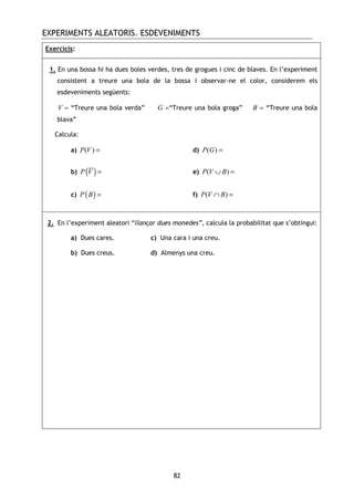 EXPERIMENTS ALEATORIS. ESDEVENIMENTS
82
Exercicis:
1. En una bossa hi ha dues boles verdes, tres de grogues i cinc de blaves. En l’experiment
consistent a treure una bola de la bossa i observar-ne el color, considerem els
esdeveniments següents:
V = “Treure una bola verda” G =“Treure una bola groga” B = “Treure una bola
blava”
Calcula:
a) ( )P V = d) ( )P G =
b) ( )P V = e) ( )P V B∪ =
c) ( )P B = f) ( )P V B∩ =
2. En l’experiment aleatori “llançar dues monedes”, calcula la probabilitat que s’obtingui:
a) Dues cares. c) Una cara i una creu.
b) Dues creus. d) Almenys una creu.
 