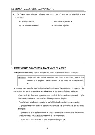 EXPERIMENTS ALEATORIS. ESDEVENIMENTS
83
3. En l’experiment aleatori “llançar dos daus cúbics”, calcula la probabilitat que
s’obtingui:
a) Almenys un tres. c) Una suma superior a 9.
b) Dos nombres diferents. d) Una suma imparell.
3. EXPERIMENTS COMPOSTOS. DIAGRAMES EN ARBRE
Un experiment compost està format per dos o més experiments aleatoris simples.
Exemples: Llançar dos daus cúbics, extreure dues boles d’una bossa, llançar una
moneda tres vegades, extreure dues cartes d’una baralla espanyola,
etc.
A vegades, per calcular probabilitats d’esdeveniments d’experiments compostos, és
convenient fer servir un diagrama en arbre, que té les característiques següents:
- Cada camí del diagrama representa un resultat de l’experiment compost i cada
branca representa un resultat d’un dels experiments simples.
- En cada branca del camí escrivim la probabilitat del resultat que representa.
- La probabilitat d’un camí es calcula multiplicant les probabilitats de les seves
branques.
- La probabilitat d’un esdeveniment es calcula sumant les probabilitats dels camins
corresponents a resultats que pertanyen a l’esdeveniment.
- La suma de les probabilitats de tots els camins és igual a 1.
 