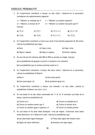EXERCICIS: PROBABILITAT
88
1. En l’experiment consistent a llançar un dau cúbic i observar-ne la puntuació,
considerem els esdeveniments següents:
A = “Obtenir un múltiple de 3” C = “Obtenir un nombre imparell”
B = “Obtenir un divisor de 4” D = “Obtenir un nombre més petit que 5”
Calcula:
a) ( )P A c) ( )P C e) ( )P A C∪ g) ( )P A B∩
b) ( )P B d) ( )P D f) ( )P A C∩ h) ( )P A
2. En l’experiment consistent a treure una carta d’una baralla espanyola de 48 cartes,
calcula la probabilitat que sigui:
a) Sota. c) Copa o oros. e) Copa i oros.
b) Figura i espasa. d) Figura o espasa. f) Cavall o espasa.
3. En una rifa de mil números (del 000 al 999) se sorteja un viatge. Calcula:
a) La probabilitat de guanyar el premi si comprem cinc números.
b) La probabilitat que el número premiat acabi en 5.
4. En l’experiment consistent a llançar dos daus cúbics i observar-ne la puntuació,
calcula la probabilitat d’obtenir:
a) Dos 4. c) Una suma parell.
b) Una suma igual a 8. d) Un producte igual a 6.
5. En l’experiment consistent a llançar una moneda i un dau cúbic, calcula la
probabilitat d’obtenir una cara i un 5.
6. En una bossa hi ha deu boles numerades de l’1 al 10. Si extraiem una bola de la
bossa, calcula la probabilitat de:
a) Treure un 7. d) Treure un múltiple de 5.
b) Treure un nombre menor que 7. e) Treure un divisor de 6.
c) Treure un nombre igual o superior a 7. f) Treure un nombre primer.
7. En una bossa hi ha dues boles blanques i tres de negres. S’extreuen dues boles
sense devolució i se n’observa el color. Calcula la probabilitat que:
a) Les dues boles siguin blanques. c) Totes dues siguin del mateix color.
b) Siguin de colors diferents. d) Almenys una sigui negra.
 
