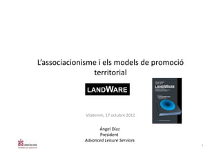 L’associacionisme i els models de promoció
                territorial

              LANDWARE


             Vilatenim, 17 octubre 2011


                   Ángel Díaz
                    President
             Advanced Leisure Services
                                             1
 