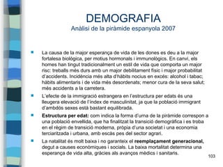 103
DEMOGRAFIA
Anàlisi de la piràmide espanyola 2007
 La causa de la major esperança de vida de les dones es deu a la major
fortalesa biològica, per motius hormonals i immunològics. En canvi, els
homes han tingut tradicionalment un estil de vida que comporta un major
risc: treballs més durs amb un major debilitament físic i major probabilitat
d’accidents. Incidència més alta d’hàbits nocius en excés: alcohol i tabac;
hàbits alimentaris i de vida més desordenats; menor cura de la seva salut;
més accidents a la carretera.
 L’efecte de la immigració estrangera en l’estructura per edats és una
lleugera elevació de l’índex de masculinitat, ja que la població immigrant
d’ambdós sexes està bastant equilibrada.
 Estructura per edat: com indica la forma d’urna de la piràmide correspon a
una població envellida, que ha finalitzat la transició demogràfica i es troba
en el règim de transició moderna, pròpia d’una societat i una economia
terciaritzada i urbana, amb escàs pes del sector agrari.
 La natalitat és molt baixa i no garanteix el reemplaçament generacional,
degut a causes econòmiques i socials. La baixa mortalitat determina una
esperança de vida alta, gràcies als avanços mèdics i sanitaris.
 