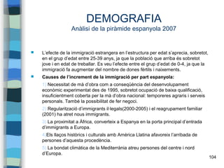 104
DEMOGRAFIA
Anàlisi de la piràmide espanyola 2007
 L’efecte de la immigració estrangera en l’estructura per edat s’aprecia, sobretot,
en el grup d’edat entre 25-39 anys, ja que la població que arriba és sobretot
jove i en edat de treballar. Es veu l’efecte entre el grup d’edat de 0-4, ja que la
immigració fa augmentar del nombre de dones fèrtils i naixements.
 Causes de l’increment de la immigració per part espanyola:
1) Necessitat de mà d’obra com a conseqüència del desenvolupament
econòmic experimentat des de 1995, sobretot ocupació de baixa qualificació,
insuficientment coberta per la mà d’obra nacional: temporeres agraris i serveis
personals. També la possibilitat de fer negoci.
2) Regularització d’immigrants il·legals(2000-2005) i el reagrupament familiar
(2001) ha atret nous immigrants.
3) La proximitat a Àfrica, converteix a Espanya en la porta principal d’entrada
d’immigrants a Europa.
4)Els llaços històrics i culturals amb Amèrica Llatina afavoreix l’arribada de
persones d’aquesta procedència.
5) La bondat climàtica de la Mediterrània atreu persones del centre i nord
d’Europa.
 