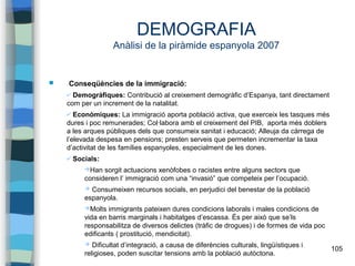 105
DEMOGRAFIA
Anàlisi de la piràmide espanyola 2007
 Conseqüències de la immigració:
✔ Demogràfiques: Contribució al creixement demogràfic d’Espanya, tant directament
com per un increment de la natalitat.
✔ Econòmiques: La immigració aporta població activa, que exerceix les tasques més
dures i poc remunerades; Col·labora amb el creixement del PIB, aporta més doblers
a les arques públiques dels que consumeix sanitat i educació; Alleuja da càrrega de
l’elevada despesa en pensions; presten serveis que permeten incrementar la taxa
d’activitat de les famílies espanyoles, especialment de les dones.
✔ Socials:
➔Han sorgit actuacions xenòfobes o racistes entre alguns sectors que
consideren l’ immigració com una “invasió” que competeix per l’ocupació.
➔ Consumeixen recursos socials, en perjudici del benestar de la població
espanyola.
➔Molts immigrants pateixen dures condicions laborals i males condicions de
vida en barris marginals i habitatges d’escassa. És per això que se’ls
responsabilitza de diversos delictes (tràfic de drogues) i de formes de vida poc
edificants ( prostitució, mendicitat).
➔ Dificultat d’integració, a causa de diferències culturals, lingüístiques i
religioses, poden suscitar tensions amb la població autòctona.
 