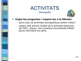 107
ACTIVITATS
Demografia
 Copia les preguntes i respon-les a la llibreta:
1. Quins tipus de piràmides demogràfiques podem trobar?
2. Llegeix amb atenció l'anàlisi de la piràmide Espanyola
del 2007 i digues, com s'analitza una piràmide d'Edat?
Quina informació ens dóna.
 