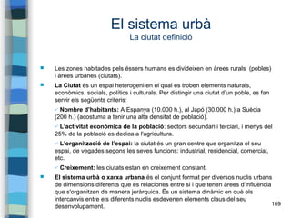 109
El sistema urbà
La ciutat definició
 Les zones habitades pels éssers humans es divideixen en àrees rurals (pobles)
i àrees urbanes (ciutats).
 La Ciutat és un espai heterogeni en el qual es troben elements naturals,
econòmics, socials, polítics i culturals. Per distingir una ciutat d’un poble, es fan
servir els següents criteris:
✔ Nombre d’habitants: A Espanya (10.000 h.), al Japó (30.000 h.) a Suècia
(200 h.) (acostuma a tenir una alta densitat de població).
✔ L’activitat econòmica de la població: sectors secundari i terciari, i menys del
25% de la població es dedica a l'agricultura.
✔ L’organització de l’espai: la ciutat és un gran centre que organitza el seu
espai, de vegades segons les seves funcions: industrial, residencial, comercial,
etc.
✔ Creixement: les ciutats estan en creixement constant.
 El sistema urbà o xarxa urbana és el conjunt format per diversos nuclis urbans
de dimensions diferents que es relaciones entre si i que tenen àrees d'influència
que s'organitzen de manera jeràrquica. Ës un sistema dinàmic en què els
intercanvis entre els diferents nuclis esdevenen elements claus del seu
desenvolupament.
 
