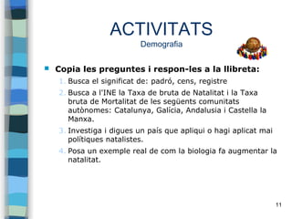 11
ACTIVITATS
Demografia
 Copia les preguntes i respon-les a la llibreta:
1. Busca el significat de: padró, cens, registre
2. Busca a l'INE la Taxa de bruta de Natalitat i la Taxa
bruta de Mortalitat de les següents comunitats
autònomes: Catalunya, Galícia, Andalusia i Castella la
Manxa.
3. Investiga i digues un país que apliqui o hagi aplicat mai
polítiques natalistes.
4. Posa un exemple real de com la biologia fa augmentar la
natalitat.
 