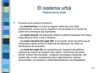 111
El sistema urbà
Història de la ciutat
 Funcions de la ciutat a la història II:
✔ La ciutat barroca: la ciutat se segueix veient com una unitat
arquitectònica, encara que es magnifica i es converteix en el símbol de
poder de la monarquia que representa.
✔ La ciutat colonial: els espanyols utilitzen el plànol rectangular amb plaça
major (Buenos Aires, Lima, L’Havana).
✔ La ciutat industrial del segle XIX: d’una banda, tenim els barris que es
construeixen sense control al voltant de les fàbriques. De l’altra, es
construeixen els eixamples.
✔ La ciutat del segle XX: es caracteritza per l’augment de població,
l’aparició de mitjans de transport més ràpids i l’enfortiment del sector
terciari. Creixen els eixamples, i sorgeixen els polígons industrials i els
residencials. A més, sorgeixen les grans aglomeracions urbanes
denominades: Conurbacions, Àrees Metropolitanes o les Megalòpolis.
 