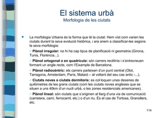 114
El sistema urbà
Morfologia de les ciutats
 La morfologia Urbana és la forma que té la ciutat. Hem vist com varien les
ciutats durant la seva evolució històrica, i ara anem a classificar-les segons
la seva morfologia:
✔ Plànol irregular: no hi ha cap tipus de planificació ni geometria (Girona,
Tunis, Florència...).
✔ Plànol ortogonal o en quadrícula: són carrers rectilinis i s’entrecreuen
formant un angle recte, com l’Eixample de Barcelona.
✔ Plànol radiocèntric: els carrers parteixen d’un punt central (Olot,
Tarragona, Amsterdam, París, Mataró – al voltant del seu cas antic -...).
✔ Ciutats noves o ciutats dormitoris: es col·loquen unes desenes de
quilòmetres de les grans ciutats (com les ciutats noves angleses que se
situen a uns 40km d’un nucli urbà, o les zones residencials americanes).
✔ Plànol lineal: són ciutats que s’originen al llarg d’una via de comunicació
(carretera, camí, ferrocarril, etc.) o d’un riu. És el cas de Tortosa, Granollers,
etc.
 