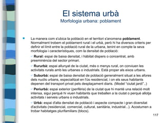 117
El sistema urbà
Morfologia urbana: poblament
 La manera com s'ubica la població en el territori s'anomena poblament.
Normalment trobem el poblament rural i el urbà, però hi ha diversos criteris per
definir el límit entre la població rural de la urbana, tenint en compte la seva
morfologia i característiques, com la densitat de població:
✔ Rural: espai de baixa densitat, i hàbitat dispers o concentrat, amb
preeminència del sector primari.
✔ Rururbà: espai allunyat de la ciutat, més o menys rural, on conviuen les
activitats rurals amb les urbanes o industrials. Està proper als eixos urbans.
✔ Suburbà: espai de baixa densitat de població generalment situat a les afores
dels nuclis urbans, especialitzat en l'ús residencial, i on els seus habitants
depenen del transport privat pels desplaçament diaris. (Model “ciutat jardí”..)
✔ Periurbà: espai exterior (perifèria) de la ciutat que hi manté una relació molt
intensa, sigui perquè hi viuen habitants que treballen a la ciutat o perquè allotja
activitats i serveis urbans o industrials.
✔ Urbà: espai d'alta densitat de població i aspecte compacte i gran diversitat
d'activitats (residencial, comercial, cultural, sanitària, industrial...). Acostumen a
trobar habitatges plurifamiliars (blocs).
 