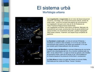 119
El sistema urbà
Morfologia urbana
Les megalòpolis o megaciutats són el motor del desenvolupament
econòmic i tecnològic; són centres d'innovació cultural; centres de
poder polític i punts de connexió del sistema de comunicacions...
La megalòpolis més gran amb més de 30 mll d'habitants és
Tokio-Yokohama-Nagoya-Kyoto-Osaka-Kobe.
Les megalòpolis provoquen certs danys col·laterals. Malmeten els
ecosistemes que ocupa, accentua les crisis de governabilitat local
perquè tendeix a la concentració del poder, quedant segregades
altres àrees urbanes, i finalment, són espais força complexes de
gestionar.
La Randstad o ciutat anell, es troba al nord-est d'Holanda, i
constitueix un sistema urbà complexe, on no hi ha cap ciutat al
qual jerarquia sigui superior a les altres que existeixen, si no que
que existeix grais d'especialització dins del sistema.
La Regió urbana del ReinRuhr a nord-est d'Alemanya és una de les
regions més urbanitzades del món. Es un territori vertebrat pels rius
Rein i el seu afluent Ruhr. La regió va iniciar-se gràcies a les troballes
de jaciments miners, però ara ha donat un gir i s'ha focalitzat en
la industria basada en la producció d'informació i coneixement.
La Città difusa es troba a la regió del Véneto al nord-est d'Itàlia,
Delimitada per les ciutats de Pàdua, Treviso i Venècia.
 