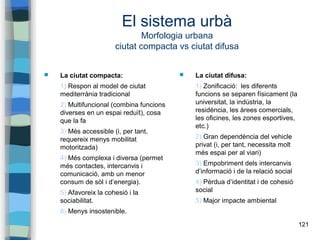 121
El sistema urbà
Morfologia urbana
ciutat compacta vs ciutat difusa
 La ciutat compacta:
1) Respon al model de ciutat
mediterrània tradicional
2) Multifuncional (combina funcions
diverses en un espai reduït), cosa
que la fa
3) Més accessible (i, per tant,
requereix menys mobilitat
motoritzada)
4) Més complexa i diversa (permet
més contactes, intercanvis i
comunicació, amb un menor
consum de sòl i d’energia).
5) Afavoreix la cohesió i la
sociabilitat.
6) Menys insostenible.
 La ciutat difusa:
1) Zonificació: les diferents
funcions se separen físicament (la
universitat, la indústria, la
residència, les àrees comercials,
les oficines, les zones esportives,
etc.)
2) Gran dependència del vehicle
privat (i, per tant, necessita molt
més espai per al viari)
3) Empobriment dels intercanvis
d’informació i de la relació social
4) Pèrdua d’identitat i de cohesió
social
5) Major impacte ambiental
 