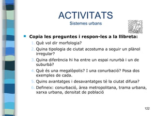 122
ACTIVITATS
Sistemes urbans
 Copia les preguntes i respon-les a la llibreta:
1. Què vol dir morfologia?
2. Quina tipologia de ciutat acostuma a seguir un plànol
irregular?
3. Quina diferència hi ha entre un espai rururbà i un de
suburbà?
4. Què és una megalòpolis? I una conurbació? Posa dos
exemples de cada.
5. Quins avantatges i desavantatges té la ciutat difusa?
6. Defineix: conurbació, àrea metropolitana, trama urbana,
xarxa urbana, densitat de població
 