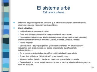124
El sistema urbà
Estructura urbana
 Diferents espais segons les funcions que s’hi desenvolupen: centre històric,
eixample, àrea de negocis i barris perifèrics.
 Centre històric:
✔ Habitualment el centre de la ciutat
✔ Casc antic (etapes preindustrial, època medieval o moderna)
✔ Ciutats com Lugo,Astorga, Lleó o Mèrida (restes viàries i edificacions romanes).
D’altres conserven el traçat musulmà (Sevilla, Ganada, Còrdova, Toledo)
✔ Plànol irregular
✔ Edificis antics i de poques plantes (poden ser deteriorats => rehabilitació =>
recuperats com a residències per classe mitjana i alta o professionals
independents,...)
✔ En el centre es solen trobar els edificis històrics i el patrimoni artístic
✔ A més dels edificis de l’Administració, governs autònoms,...
✔ Museus, teatres, hotels,....també sol haver una gran activitat comercial
✔ Generalment, el centre històric sempre ha esta el barri de rebuda dels immigrants en
totes les èpoques.
 