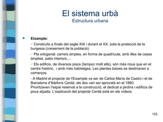 125
El sistema urbà
Estructura urbana
 Eixample:
✔ Construïts a finals del segle XIX i durant el XX, sota la protecció de la
burgesia (creixement de la població)
✔ Pla ortogonal: carrers amples, en forma de quadrícula, amb illes de cases
àmplies, patis interiors,...
✔ Els edificis, de diversos pisos (tampoc molt alts), són més nous que en el
centre històric, i amb més habitatges. Les plantes baixes es destinaven a
comerços.
✔A Madrid el projecte de l’Eixample va ser de Carlos María de Castro i el de
Barcelona d’Ildefons Cerdà, els dos van ser aprovats en el 1860.
Prioritzaven l’espai reservat a la construcció, el dedicat a jardins i edificis de
poca alçada. L’explicació del projecte Cerdà està en els vídeos.
 