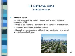 126
El sistema urbà
Estructura urbana
 Àrees de negoci
✔ Espai dedicat a allotjar oficines i les principals activitats financeres i
comercials. (CBD)
✔ Ubicat en els eixamples o als voltants de les grans vies de comunicació
✔ A vegades es troben en els centres històrics
✔ Habitualment són espais amb edificis de nova construcció i força alts; el
preu de la zona és elevada.
 