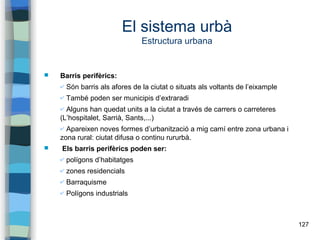 127
El sistema urbà
Estructura urbana
 Barris perifèrics:
✔ Són barris als afores de la ciutat o situats als voltants de l’eixample
✔ També poden ser municipis d’extraradi
✔ Alguns han quedat units a la ciutat a través de carrers o carreteres
(L’hospitalet, Sarrià, Sants,...)
✔ Apareixen noves formes d’urbanització a mig camí entre zona urbana i
zona rural: ciutat difusa o continu rururbà.
 Els barris perifèrics poden ser:
✔ polígons d’habitatges
✔ zones residencials
✔ Barraquisme
✔ Polígons industrials
 