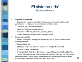 128
El sistema urbà
Estructura urbana
 Polígons d’habitatges:
✔ Blocs elevats amb gran quantitat d’habitatges que tenen entre ells un cert
paral·lelisme i es disposen geomètricament i uniformement.
✔ Construïts cap a mitjans del segle XX
✔ Va servir d’allotjament dels emigrants
✔ Predominen a Madrid, Barcelona, València, Bilbao,...
✔ Un dels exemples són les ciutats o barris dormitoris
 Zones residencials:
✔ Barris d’habitatges o de segones residències, que es poden transformar en
habitatge principal.
✔ Classe mitjana alta
✔ Edificis de dues o tres plantes o cases d’una sola planta, amb jardí.
✔ Model de Howard (ciutat-jardí)
✔ El Viso (Madrid), Pedralbes (Barcelona), Neguri (Bilbao), Santa Clara (Sevilla),...
✔ Tant els polígons com les zones residencials tenen en comí que són edificacions
obertes de blocs o cases, sense trama urbanística i l’homogeneïtat de les seves
construccions contrasten amb el de la resta de la ciutat.
 