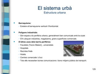 129
El sistema urbà
Estructura urbana
 Barraquisme:
✔ Existeix el barraquisme vertical i l'horitzontal.
 Polígons industrials:
✔ Són espais a la perifèria urbana, generalment ben comunicats amb la ciutat
✔ S’hi ubiquen indústries, magatzems, grans superfícies comercials.
 D’altres usos dels barris perifèrics:
✔ Facultats (Tecno Mataró) , universitats
✔ Hospitals
✔ Recintes firals
✔ Hotels
✔ Centres comercials i d’oci
✔ Tots ells necessiten bones comunicacions i bons mitjans públics de transport.
 