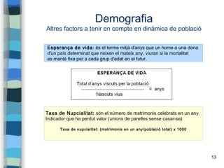 13
Demografia
Altres factors a tenir en compte en dinàmica de població
Esperança de vida: és el terme mitjà d'anys que un home o una dona
d'un país determinat que neixen el mateix any, viuran si la mortalitat
es manté fixa per a cada grup d'edat en el futur.
Taxa de Nupcialitat: són el número de matrimonis celebrats en un any.
Indicador que ha perdut valor (unions de parelles sense casar-se)
Taxa de nupcialitat: (matrimonis en un any/població total) x 1000
 