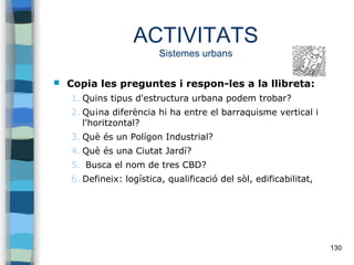 130
ACTIVITATS
Sistemes urbans
 Copia les preguntes i respon-les a la llibreta:
1. Quins tipus d'estructura urbana podem trobar?
2. Qu¡na diferència hi ha entre el barraquisme vertical i
l'horitzontal?
3. Què és un Polígon Industrial?
4. Què és una Ciutat Jardí?
5. Busca el nom de tres CBD?
6. Defineix: logística, qualificació del sòl, edificabilitat,
 