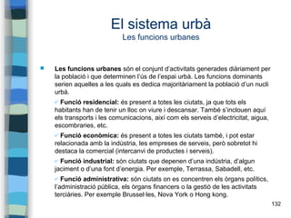 132
El sistema urbà
Les funcions urbanes
 Les funcions urbanes són el conjunt d’activitats generades diàriament per
la població i que determinen l’ús de l’espai urbà. Les funcions dominants
serien aquelles a les quals es dedica majoritàriament la població d’un nucli
urbà.
✔ Funció residencial: és present a totes les ciutats, ja que tots els
habitants han de tenir un lloc on viure i descansar. També s’inclouen aquí
els transports i les comunicacions, així com els serveis d’electricitat, aigua,
escombraries, etc.
✔ Funció econòmica: és present a totes les ciutats també, i pot estar
relacionada amb la indústria, les empreses de serveis, però sobretot hi
destaca la comercial (intercanvi de productes i serveis).
✔ Funció industrial: són ciutats que depenen d’una indústria, d’algun
jaciment o d’una font d’energia. Per exemple, Terrassa, Sabadell, etc.
✔ Funció administrativa: són ciutats on es concentren els òrgans polítics,
l’administració pública, els òrgans financers o la gestió de les activitats
terciàries. Per exemple Brussel·les, Nova York o Hong kong.
 