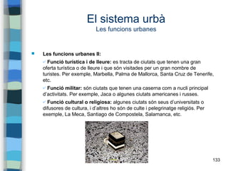 133
El sistema urbà
Les funcions urbanes
 Les funcions urbanes II:
✔ Funció turística i de lleure: es tracta de ciutats que tenen una gran
oferta turística o de lleure i que són visitades per un gran nombre de
turistes. Per exemple, Marbella, Palma de Mallorca, Santa Cruz de Tenerife,
etc.
✔ Funció militar: són ciutats que tenen una caserna com a nucli principal
d’activitats. Per exemple, Jaca o algunes ciutats americanes i russes.
✔ Funció cultural o religiosa: algunes ciutats són seus d’universitats o
difusores de cultura, i d’altres ho són de culte i pelegrinatge religiós. Per
exemple, La Meca, Santiago de Compostela, Salamanca, etc.
 