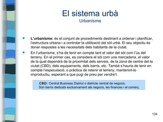 134
El sistema urbà
Urbanisme
 L’urbanisme: és el conjunt de procediments destinant a ordenar i planificar,
l’estructura urbana i a controlar la utilització del sòl urbà. El seu objectiu és
donar respostes a les necessitats dels habitants de la ciutat.
 En l’urbanisme, s’ha de tenir en compte tant el valor del sòl com l’ús del
terreny. En el primer cas, es considera el sòl com una mercaderia, el valor
de la qual dependrà de la proximitat dels serveis, de la zona de centre del la
ciutat (CBD), dels equipaments, dels barris, etc. També s’hauria de tenir en
compte l’especulació, o pràctica de retenir el terreny, mantenint-lo
improductiu, esperant a que pugi de preu per vendre’l.
CBD: Central Business District o districte central de negocis.
Són barris dedicats exclusivament als negocis, les finances i el comerç.
 