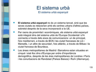 135
El sistema urbà
El sistema urbà espanyol
 El sistema urbà espanyol no és un sistema tancat, sinó que les
seves ciutats es relacionen amb els centres urbans d'altres països,
sobretot després de la seva incorporació a la UE.
 Per raons de proximitat i econòmiques, els sistema urbà espanyol
està integrat dins del sistema urbà de l'Europa Occidental i s'hi
connecta a través dels eixos de comunicacions: un de principal,
l'eix mediterrani, a través de BCN i les ciutat franceses de Lió i
Marsella, i un altre de secundari, l'eix atlàntic, a través de Bilbao i la
ciutat francesa de Bourdeus.
 Les àrees metropolitanes de Madrid i Barcelona estan situades en
cinquè i sisè lloc dins d'Europa per ordre d'importància
demogràfica, després de les àres metropolitanes de Londres i París
i les conurbacions de Randstad (Països Baixos) i Ruhr (Alemanya).
 