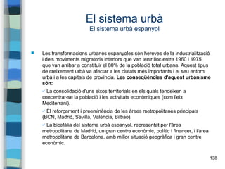 138
El sistema urbà
El sistema urbà espanyol
 Les transformacions urbanes espanyoles són hereves de la industrialització
i dels moviments migratoris interiors que van tenir lloc entre 1960 i 1975,
que van arribar a constituir el 80% de la població total urbana. Aquest tipus
de creixement urbà va afectar a les ciutats més importants i el seu entorn
urbà i a les capitals de província. Les conseqüències d'aquest urbanisme
són:
✔ La consolidació d'uns eixos territorials en els quals tendeixen a
concentrar-se la població i les activitats econòmiques (com l'eix
Mediterrani).
✔ El reforçament i preeminència de les àrees metropolitanes principals
(BCN, Madrid, Sevilla, València, Bilbao).
✔ La bicefàlia del sistema urbà espanyol, representat per l'àrea
metropolitana de Madrid, un gran centre econòmic, polític i financer, i l'àrea
metropolitana de Barcelona, amb millor situació geogràfica i gran centre
econòmic.
 