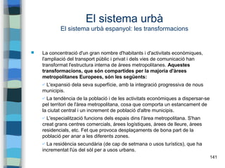 141
El sistema urbà
El sistema urbà espanyol: les transformacions
 La concentració d'un gran nombre d'habitants i d'activitats econòmiques,
l'ampliació del transport públic i privat i dels vies de comunicació han
transformat l'estructura interna de àrees metropolitanes. Aquestes
transformacions, que són compartides per la majoria d'àrees
metropolitanes Europees, són les següents:
✔ L'expansió dela seva superfície, amb la integració progressiva de nous
municipis.
✔ La tendència de la població i de les activitats econòmiques a dispersar-se
pel territori de l'àrea metropolitana, cosa que comporta un estancament de
la ciutat central i un increment de població d'altre municipis.
✔ L'especialització funcions dels espais dins l'àrea metropolitana. S'han
creat grans centres comercials, àrees logístiques, àrees de lleure, àrees
residencials, etc. Fet que provoca desplaçaments de bona part de la
població per anar a les diferents zones.
✔ La residència secundària (de cap de setmana o usos turístics), que ha
incrementat l'ús del sòl per a usos urbans.
 