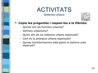 142
ACTIVITATS
Sistemes urbans
 Copia les preguntes i respon-les a la llibreta:
1. Quines són les funcions urbanes?
2. Defineix urbanisme?
3. Quins són els sis sistemes urbans espanyols?
4. Com és la jerarquia urbana espanyola?
5. Quines transformacions està patint el sistema urbà
espanyol?
 