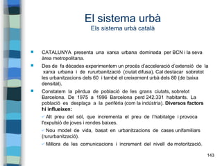 143
El sistema urbà
Els sistema urbà català
 CATALUNYA presenta una xarxa urbana dominada per BCN i la seva
àrea metropolitana.
 Des de fa dècades experimentem un procés d’acceleració d’extensió de la
xarxa urbana i de rururbanització (ciutat difusa). Cal destacar sobretot
les urbanitzacions dels 60 i també el creixement urbà dels 80 (de baixa
densitat).
 Constatem la pèrdua de població de les grans ciutats, sobretot
Barcelona. De 1975 a 1996 Barcelona perd 242.331 habitants. La
població es desplaça a la perifèria (com la indústria). Diversos factors
hi influeixen:
✔ Alt preu del sòl, que incrementa el preu de l’habitatge i provoca
l'expulsió de joves i rendes baixes.
✔ Nou model de vida, basat en urbanitzacions de cases unifamiliars
(rururbanització).
✔ Millora de les comunicacions i increment del nivell de motorització.
 