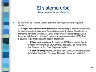 146
El sistema urbà
Jerarquia urbana catalana
 La jerarquia de la xarxa urbana catalana s'estructura en els següents
nivells:
✔ La regió metropolitana de Barcelona. Aquesta regió exerceix una funció
de central administrativa, econòmica i de serveis. Inclou el Barcelonès, el
Maresme, el Vallès Oriental, el Vallès Occidental, el Baix Llobregat, l'Alt
Penedès i el Garraf. I Hi viuen 5 milions de persones (dades 2007). Dins
d'aquesta regió metropolitana podem diferenciar:
➔ L'àrea metropolitana, formada per BCN i els municipis més
propers: l'Hospitalet de Ll., Cornellà, Badalona, St. Adrià de B.,
Sta. Coloma de G. I Sant Cugat del Vallès.
➔ Corona metropolitana, formada per Mataró, Granollers, Mollet
del Vallès, Sabadell, Terrassa, Martorell i Vilanova i la Geltrú.
 