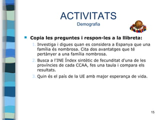 15
ACTIVITATS
Demografia
 Copia les preguntes i respon-les a la llibreta:
1. Investiga i digues quan es considera a Espanya que una
família és nombrosa. Cita dos avantatges que té
pertànyer a una família nombrosa.
2. Busca a l'INE Índex sintètic de fecunditat d'una de les
províncies de cada CCAA, fes una taula i compara els
resultats.
3. Quin és el país de la UE amb major esperança de vida.
 