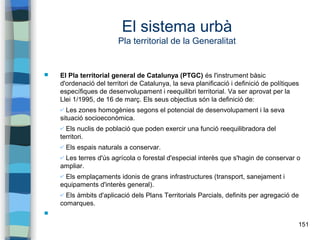 151
El sistema urbà
Pla territorial de la Generalitat
 El Pla territorial general de Catalunya (PTGC) és l'instrument bàsic
d'ordenació del territori de Catalunya, la seva planificació i definició de polítiques
específiques de desenvolupament i reequilibri territorial. Va ser aprovat per la
Llei 1/1995, de 16 de març. Els seus objectius són la definició de:
✔ Les zones homogènies segons el potencial de desenvolupament i la seva
situació socioeconòmica.
✔ Els nuclis de població que poden exercir una funció reequilibradora del
territori.
✔ Els espais naturals a conservar.
✔ Les terres d'ús agrícola o forestal d'especial interès que s'hagin de conservar o
ampliar.
✔ Els emplaçaments idonis de grans infrastructures (transport, sanejament i
equipaments d'interès general).
✔ Els àmbits d'aplicació dels Plans Territorials Parcials, definits per agregació de
comarques.

 