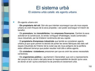 152
El sistema urbà
El sistema urbà català: els agents urbans
 Els agents urbans són:
✔ Els propietaris del sòl. Són els que intenten aconseguir que als nous espais
urbans es creïn finques de la seva propietat, i així poder aconseguir el màxim de
benefici.
✔ Els promotors, les immobiliàries i les empreses financeres. Centren la seva
activitat en la construcció, la venda i el lloguer d'habitatges, locals comercials i
naus industrials, per tal d'obtenir rendiments del seu capital.
✔ El propietaris d'empreses industrials que també es consideren agents
urbans ja que quan prenen la decisió de portar les seves fàbriques des dels vell
espais industrials de l'interior de la ciutat cap els nous polígons de la perifèria
estan alliberant terrenys que poden resultar molt útils a altres agents.
✔ Els ciutadans i ciutadanes pressionen per que es creïn les seves necessitats
col·lectives.
✔ Els organismes públics – ajuntament i Generalitat- que com a representants
del conjunt de la ciutat o del país tenen la responsabilitat de decidir quins usos
es donen al sòl i quina orientació ha de prendre el creixement urbà.
 