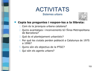 153
ACTIVITATS
Sistemes urbans
 Copia les preguntes i respon-les a la llibreta:
1. Com és la jerarquia urbana catalana?
2. Quins avantatges i inconvenients té l'Àrea Metropolitana
de Barcelona?
3. Què és el plantejament urbanístic?
4. Per què les ciutats perden població a Catalunya de 1975
a 1996?
5. Quins són els objectius de la PTGC?
6. Qui són els agents urbans?
 