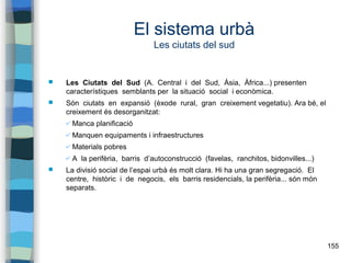 155
El sistema urbà
Les ciutats del sud
 Les Ciutats del Sud (A. Central i del Sud, Àsia, Àfrica...) presenten
característiques semblants per la situació social i econòmica.
 Són ciutats en expansió (èxode rural, gran creixement vegetatiu). Ara bé, el
creixement és desorganitzat:
✔ Manca planificació
✔ Manquen equipaments i infraestructures
✔ Materials pobres
✔ A la perifèria, barris d’autoconstrucció (favelas, ranchitos, bidonvilles...)
 La divisió social de l’espai urbà és molt clara. Hi ha una gran segregació. El
centre, històric i de negocis, els barris residencials, la perifèria... són món
separats.
 