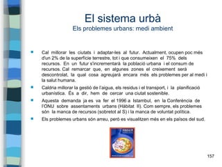 157
El sistema urbà
Els problemes urbans: medi ambient
 Cal millorar les ciutats i adaptar-les al futur. Actualment, ocupen poc més
d'un 2% de la superfície terrestre, tot i que consumeixen el 75% dels
recursos. En un futur s'incrementarà la població urbana i el consum de
recursos. Cal remarcar que, en algunes zones el creixement serà
descontrolat, la qual cosa agreujarà encara més els problemes per al medi i
la salut humana.
 Caldria millorar la gestió de l’aigua, els residus i el transport, i la planificació
urbanística. És a dir, hem de cercar una ciutat sostenible.
 Aquesta demanda ja es va fer el 1996 a Istambul, en la Conferència de
l’ONU sobre assentaments urbans (Hàbitat II). Com sempre, els problemes
són la manca de recursos (sobretot al S) i la manca de voluntat política.
 Els problemes urbans són arreu, però es visualitzen més en els països del sud.
 